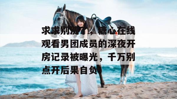 求求别洗了,糖心在线观看男团成员的深夜开房记录被曝光,千万别点开后果自负!