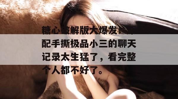 糖心破解版大爆发!原配手撕极品小三的聊天记录太生猛了,看完整个人都不好了。