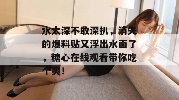 水太深不敢深扒,消失的爆料贴又浮出水面了,糖心在线观看带你吃个爽!