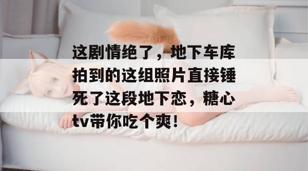 这剧情绝了,地下车库拍到的这组照片直接锤死了这段地下恋,糖心tv带你吃个爽!