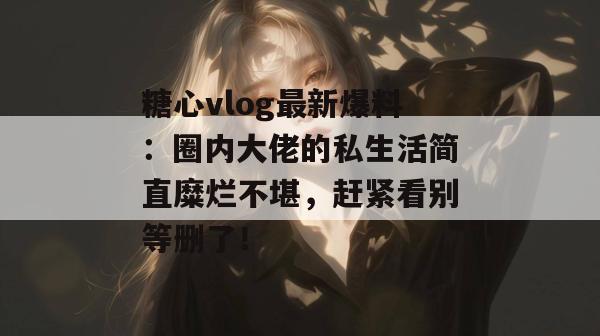 糖心vlog最新爆料:圈内大佬的私生活简直糜烂不堪,赶紧看别等删了!