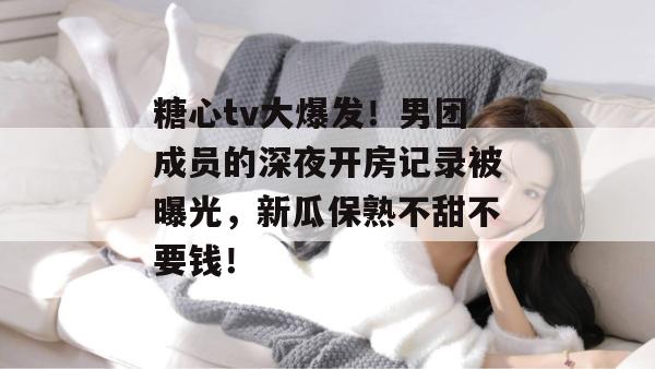 糖心tv大爆发！男团成员的深夜开房记录被曝光，新瓜保熟不甜不要钱！